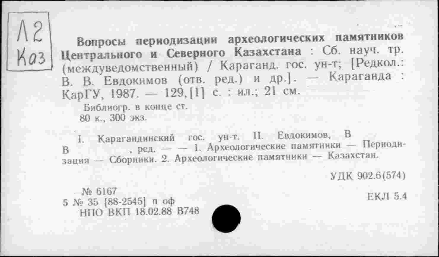 ﻿Вопросы периодизации археологических памятников Центрального и Северного Казахстана : Сб. науч. тр. (междуведомственный) / Караганд. гос. ун-т, [Редкол.. В. В. Евдокимов (отв. ред.) и др.] - — Караганда . КарГУ, 1987. — 129,(1] с. : ил.; 21 см.
Библиогр. в конце ст.
80 к., 300 экз.
1. Карагандинский гос. ун-т. II. Евдокимов, В
g	' ред — — 1. Археологические памятники — Периоди-
зация — Сборники. 2. Археологические памятники — Казахстан.
УДК 902.6(574)
№ 6167
5 № 35 [88-2545] п оф НПО В КП 18.02.88 В748
ЕКЛ 5.4